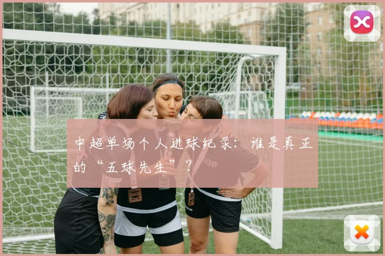 中超单场个人进球纪录：谁是真正的“五球先生”？