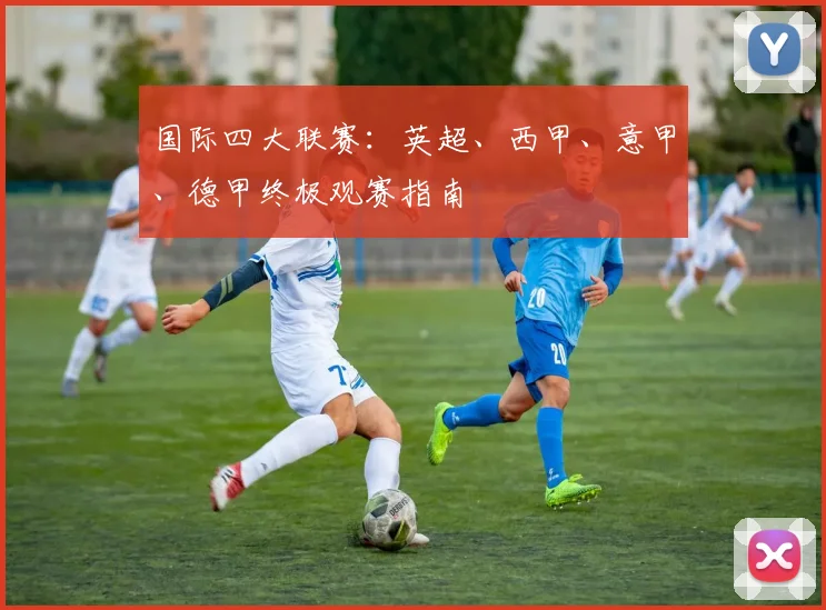国际四大联赛:英超、西甲、意甲、德甲终极观赛指南
