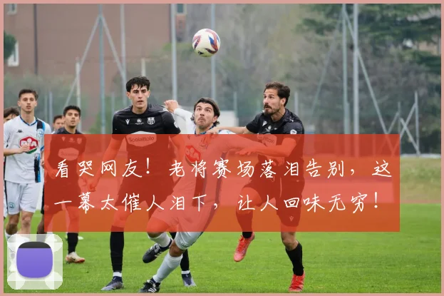 看哭网友！老将赛场落泪告别，这一幕太催人泪下，让人回味无穷！