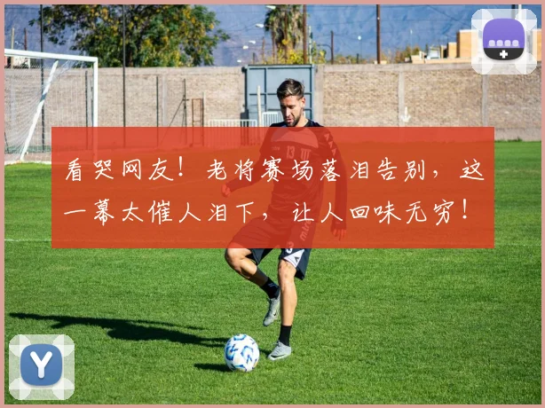 看哭网友！老将赛场落泪告别，这一幕太催人泪下，让人回味无穷！